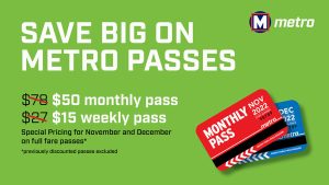 Save Big on Metro Passes. $50 monthly passes. $15 weekly passes. Special pricing for November and December on full fare passes. Previously discounted passes excluded.